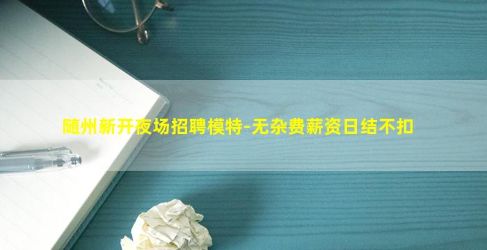 随州新开夜场招聘模特-无杂费薪资日结不扣